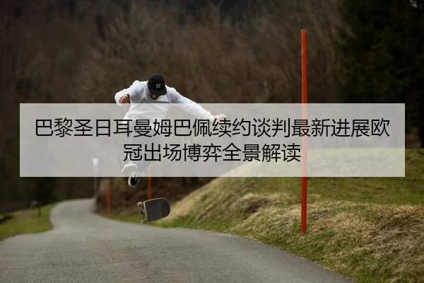 巴黎圣日耳曼姆巴佩续约谈判最新进展欧冠出场博弈全景解读