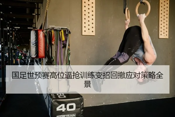 国足世预赛高位逼抢训练变招回撤应对策略全景
